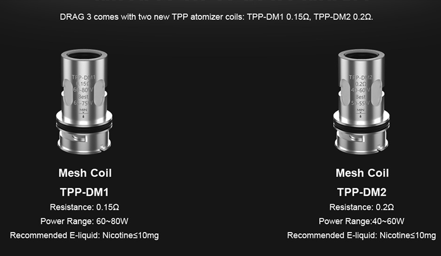 The Drag 3’s TPP pod tank is compatible with the TPP mesh coil series, available in a range of sub ohm resistances.